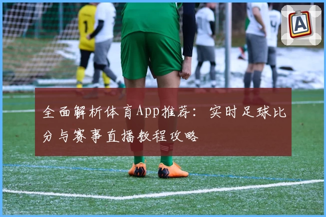 全面解析体育App推荐:实时足球比分与赛事直播教程攻略