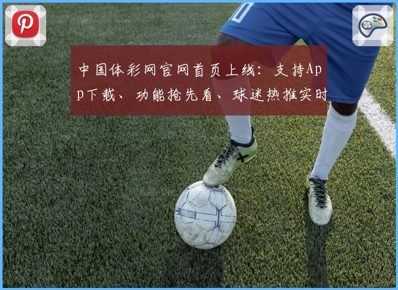 中国体彩网官网首页上线:支持App下载、功能抢先看、球迷热推实时比分服务