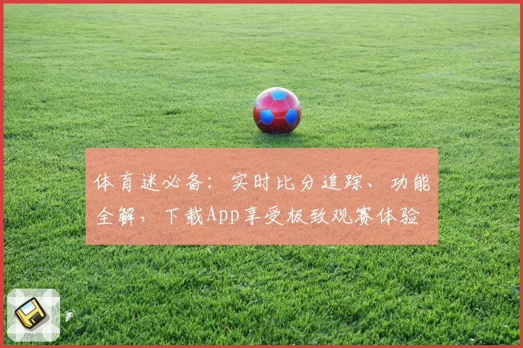 体育迷必备：实时比分追踪、功能全解，下载App享受极致观赛体验