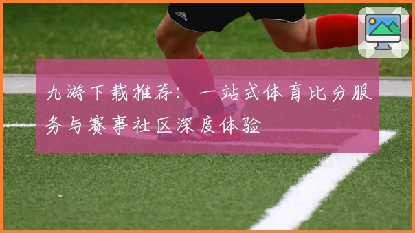 九游下载推荐：一站式体育比分服务与赛事社区深度体验