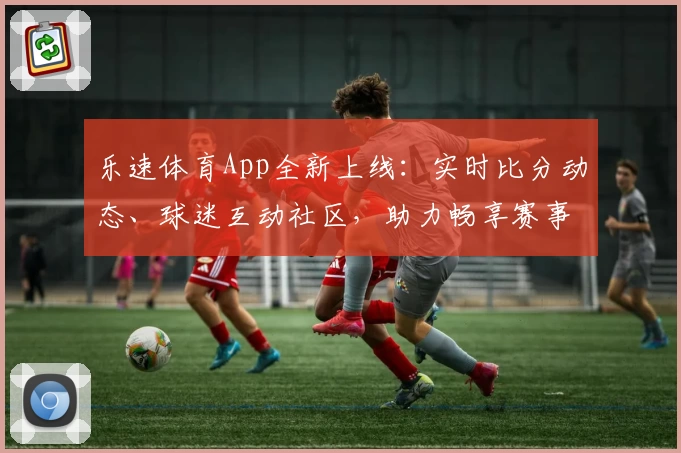乐速体育App全新上线：实时比分动态、球迷互动社区，助力畅享赛事体验