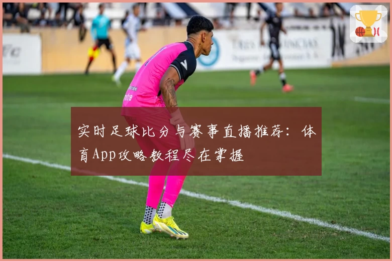 实时足球比分与赛事直播推荐:体育App攻略教程尽在掌握