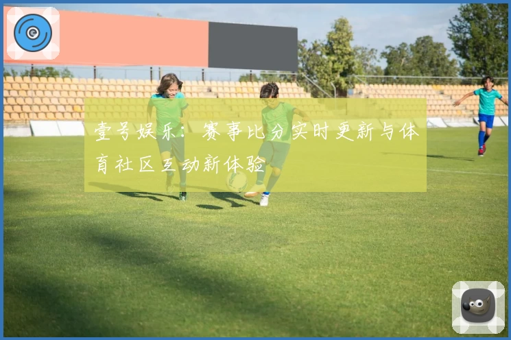 壹号娱乐：赛事比分实时更新与体育社区互动新体验