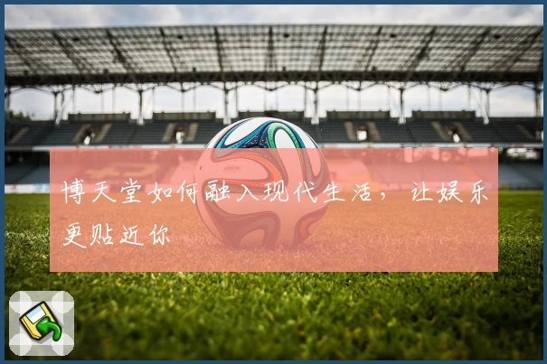 博天堂如何融入现代生活,让娱乐更贴近你
