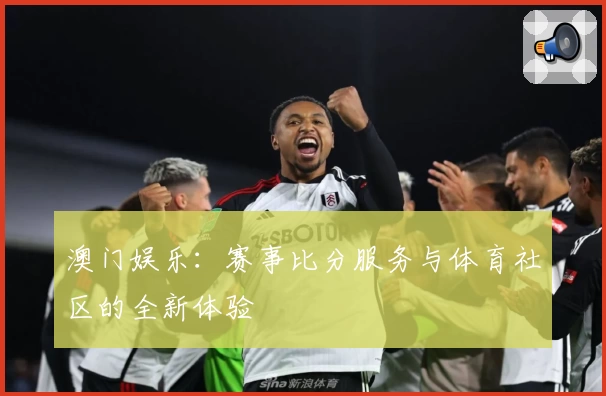 澳门娱乐:赛事比分服务与体育社区的全新体验