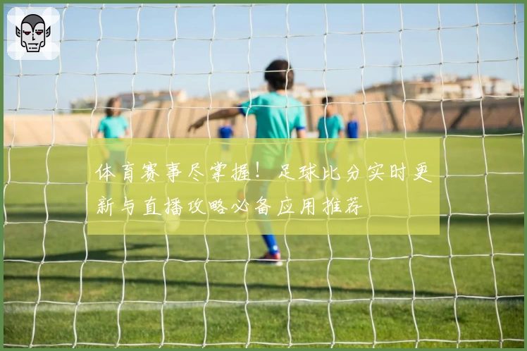 体育赛事尽掌握!足球比分实时更新与直播攻略必备应用推荐