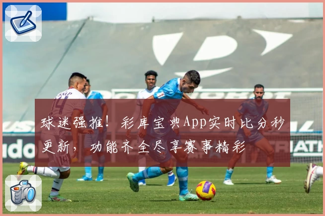 球迷强推!彩库宝典App实时比分秒更新,功能齐全尽享赛事精彩