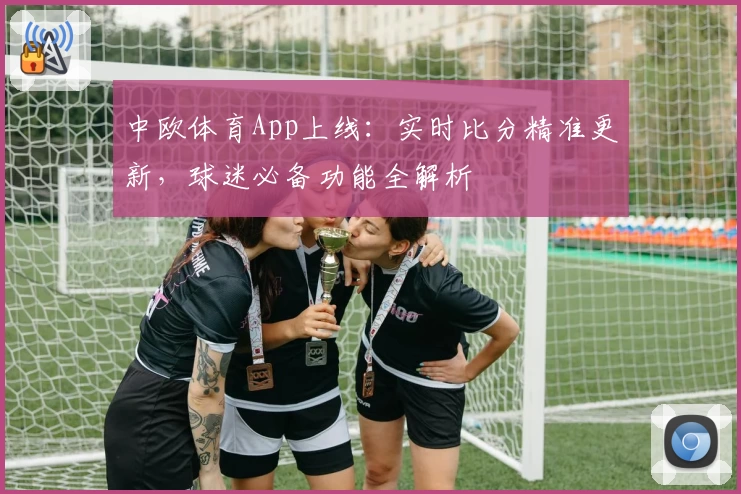 中欧体育App上线:实时比分精准更新,球迷必备功能全解析
