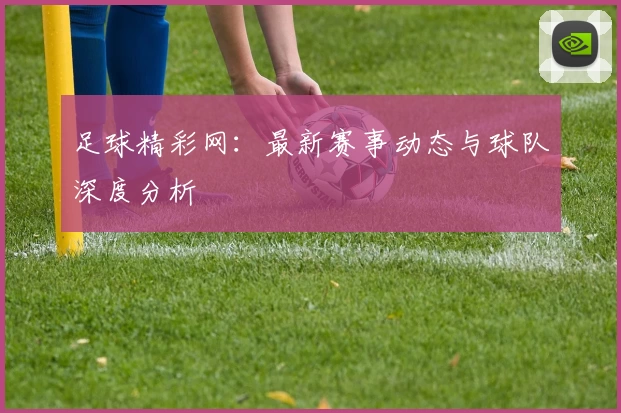 足球精彩网：最新赛事动态与球队深度分析