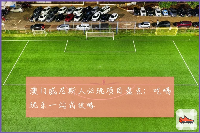 澳门威尼斯人必玩项目盘点:吃喝玩乐一站式攻略