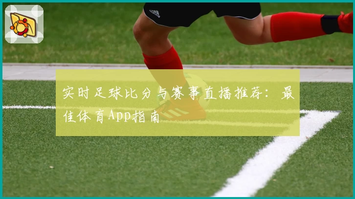 实时足球比分与赛事直播推荐:最佳体育App指南
