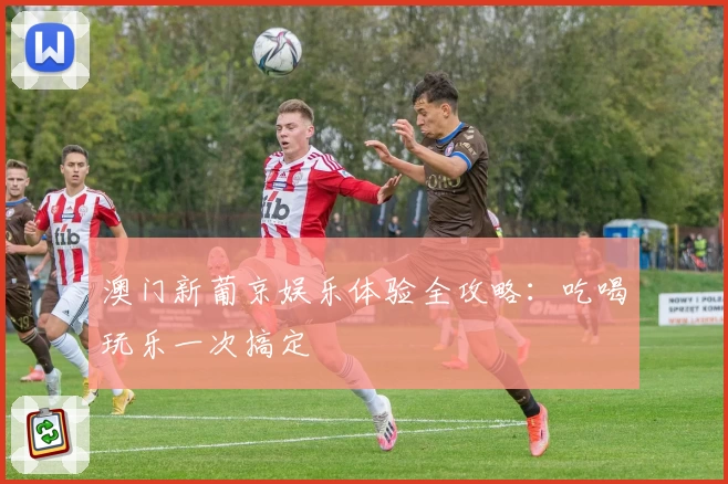 澳门新葡京娱乐体验全攻略:吃喝玩乐一次搞定