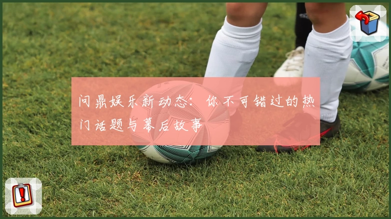 问鼎娱乐新动态:你不可错过的热门话题与幕后故事