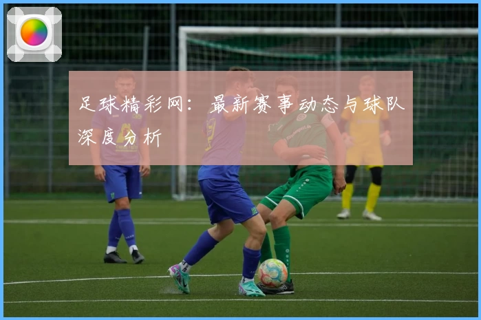 足球精彩网:最新赛事动态与球队深度分析