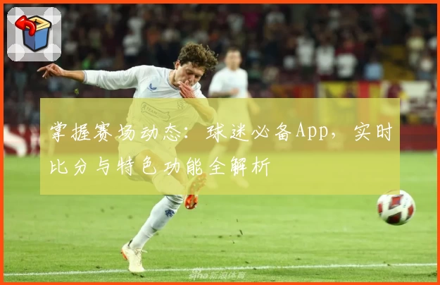 掌握赛场动态:球迷必备App,实时比分与特色功能全解析