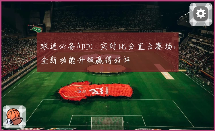 球迷必备App:实时比分直击赛场,全新功能升级赢得好评