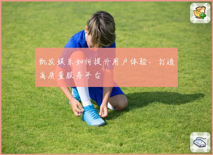 凯发娱乐如何提升用户体验，打造高质量服务平台