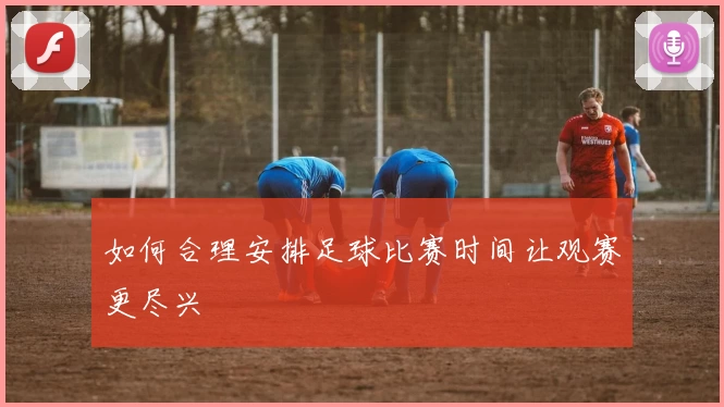 如何合理安排足球比赛时间让观赛更尽兴