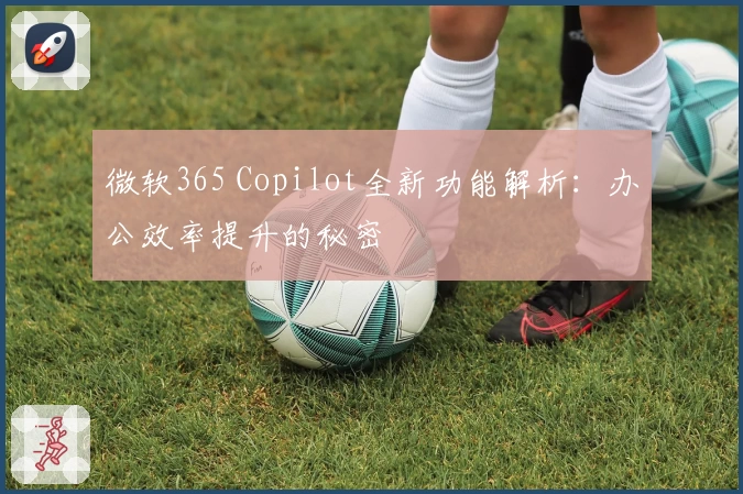 微软365 Copilot全新功能解析:办公效率提升的秘密