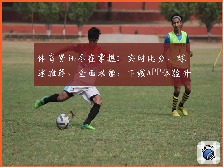 体育资讯尽在掌握：实时比分、球迷推荐、全面功能，下载APP体验升级