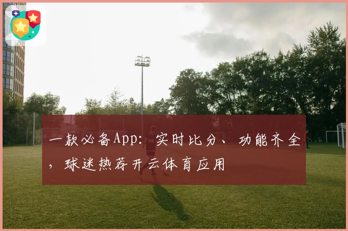 一款必备App:实时比分、功能齐全,球迷热荐开云体育应用