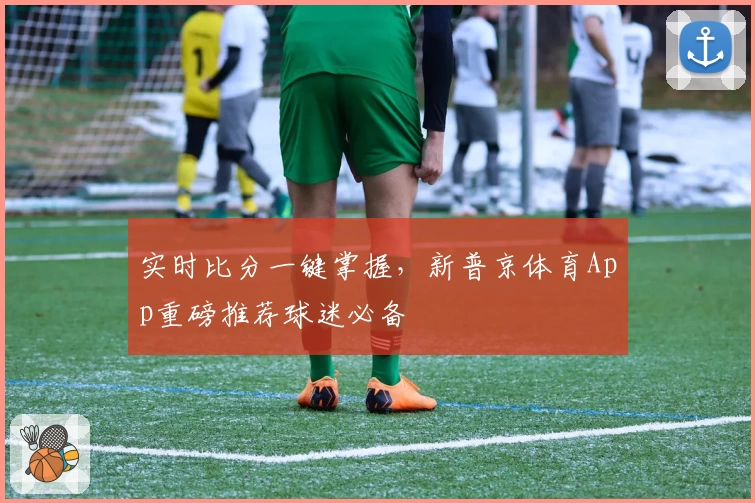 实时比分一键掌握,新普京体育App重磅推荐球迷必备
