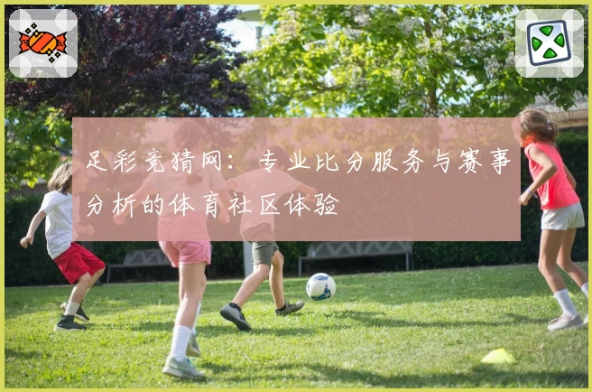足彩竞猜网:专业比分服务与赛事分析的体育社区体验