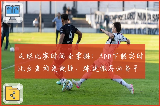 足球比赛时间全掌握:App下载实时比分查询更便捷,球迷推荐必备平台