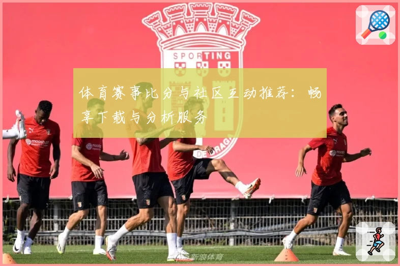 体育赛事比分与社区互动推荐:畅享下载与分析服务