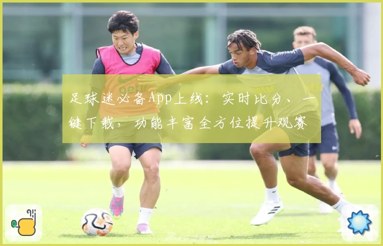 足球迷必备App上线:实时比分、一键下载,功能丰富全方位提升观赛体验