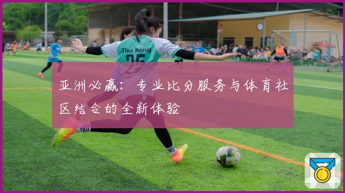 亚洲必赢:专业比分服务与体育社区结合的全新体验