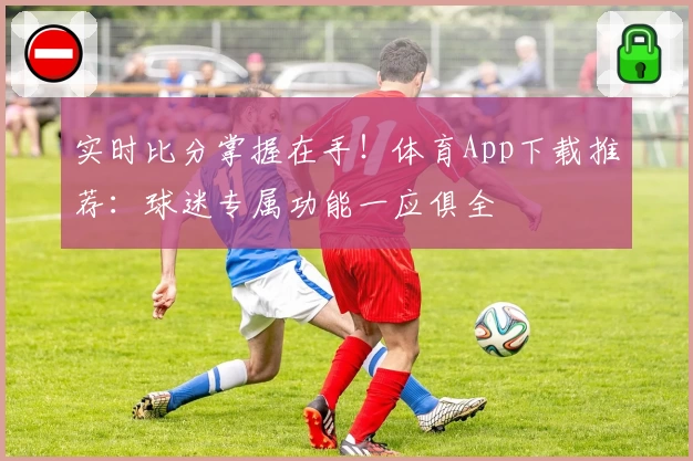 实时比分掌握在手!体育App下载推荐:球迷专属功能一应俱全