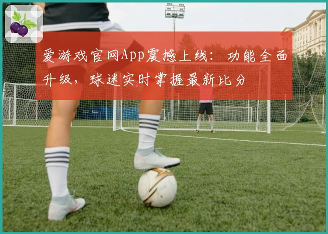 爱游戏官网App震撼上线：功能全面升级，球迷实时掌握最新比分