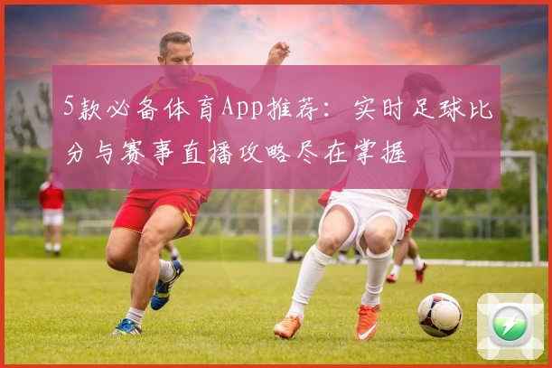 5款必备体育App推荐：实时足球比分与赛事直播攻略尽在掌握