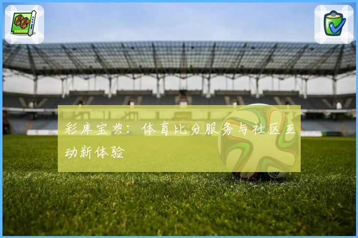彩库宝典:体育比分服务与社区互动新体验