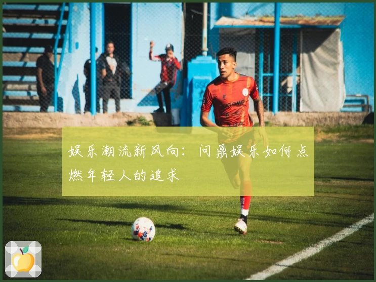 娱乐潮流新风向:问鼎娱乐如何点燃年轻人的追求