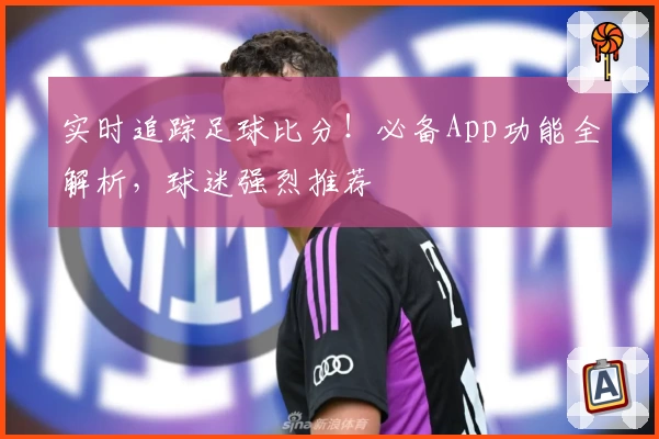 实时追踪足球比分!必备App功能全解析,球迷强烈推荐