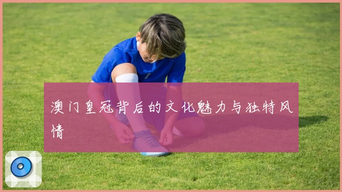 澳门皇冠背后的文化魅力与独特风情