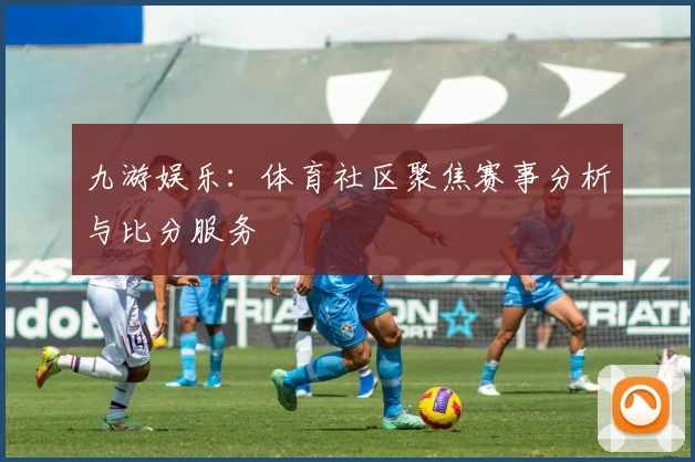 九游娱乐：体育社区聚焦赛事分析与比分服务