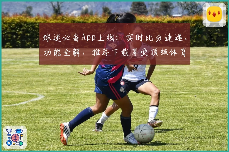 球迷必备App上线:实时比分速递、功能全解,推荐下载享受顶级体育体验