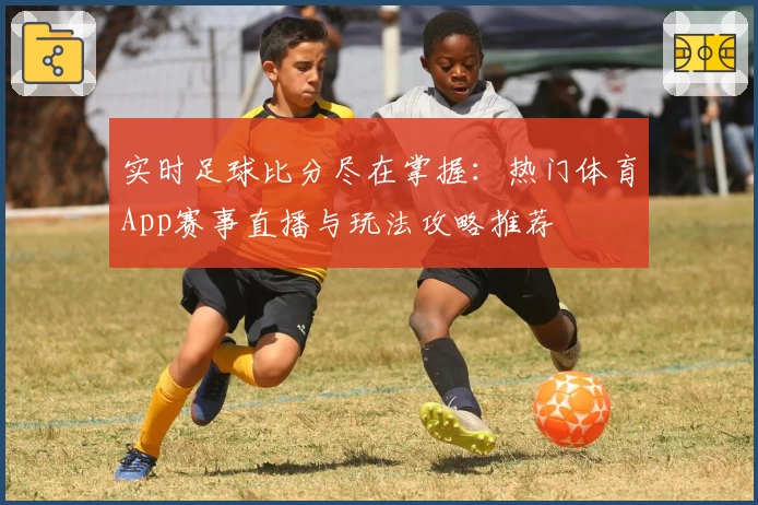 实时足球比分尽在掌握:热门体育App赛事直播与玩法攻略推荐