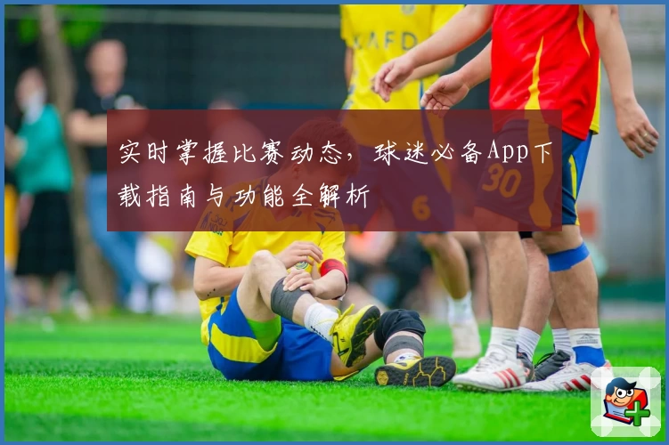 实时掌握比赛动态，球迷必备App下载指南与功能全解析