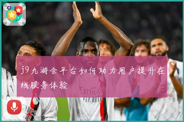 j9九游会平台如何助力用户提升在线服务体验