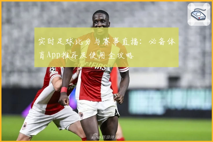 实时足球比分与赛事直播：必备体育App推荐及使用全攻略