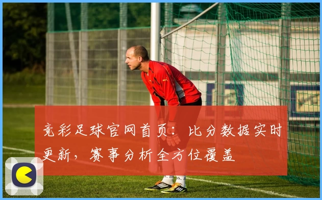 竞彩足球官网首页:比分数据实时更新,赛事分析全方位覆盖