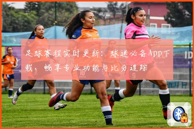 足球赛程实时更新:球迷必备App下载,畅享专业功能与比分追踪