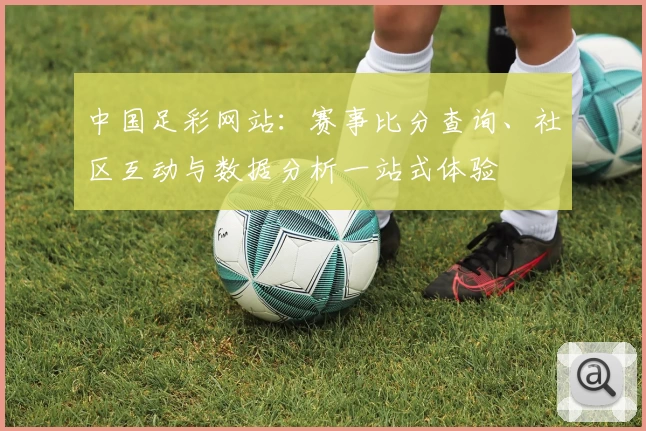 中国足彩网站:赛事比分查询、社区互动与数据分析一站式体验