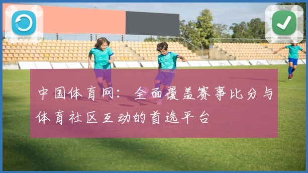 中国体育网：全面覆盖赛事比分与体育社区互动的首选平台