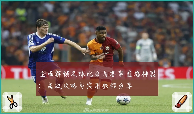 全面解锁足球比分与赛事直播神器:高效攻略与实用教程分享
