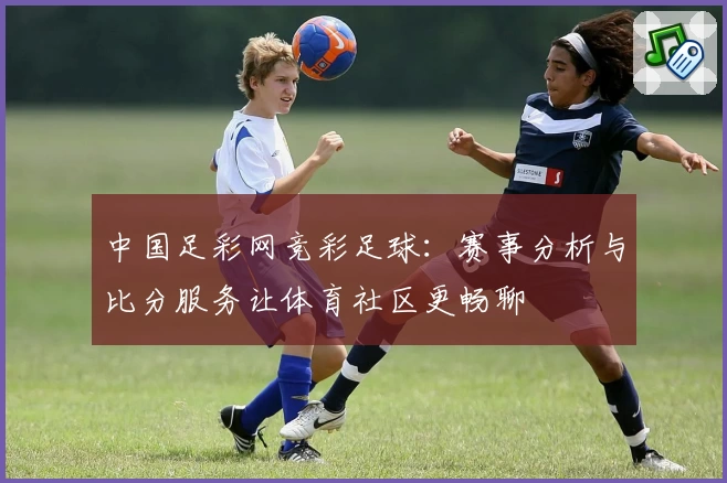 中国足彩网竞彩足球:赛事分析与比分服务让体育社区更畅聊